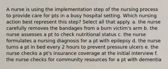 A nurse is using the implementation step of the nursing process to provide care for pts in a busy hospital setting. Which nursing action best represent this step? Select all that apply. a. the nurse carefully removes the bandages from a burn victim's arm b. the nurse assesses a pt to check nutritional status c. the nurse formulates a nursing diagnosis for a pt with epilepsy d. the nurse turns a pt in bed every 2 hours to prevent pressure ulcers e. the nurse checks a pt's insurance coverage at the initial interview f. the nurse checks for community resources for a pt with dementia