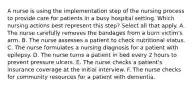 A nurse is using the implementation step of the nursing process to provide care for patients in a busy hospital setting. Which nursing actions best represent this step? Select all that apply. A. The nurse carefully removes the bandages from a burn victim's arm. B. The nurse assesses a patient to check nutritional status. C. The nurse formulates a nursing diagnosis for a patient with epilepsy. D. The nurse turns a patient in bed every 2 hours to prevent pressure ulcers. E. The nurse checks a patient's insurance coverage at the initial interview. F. The nurse checks for community resources for a patient with dementia.