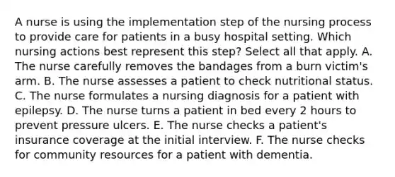 A nurse is using the implementation step of the nursing process to provide care for patients in a busy hospital setting. Which nursing actions best represent this step? Select all that apply. A. The nurse carefully removes the bandages from a burn victim's arm. B. The nurse assesses a patient to check nutritional status. C. The nurse formulates a nursing diagnosis for a patient with epilepsy. D. The nurse turns a patient in bed every 2 hours to prevent pressure ulcers. E. The nurse checks a patient's insurance coverage at the initial interview. F. The nurse checks for community resources for a patient with dementia.