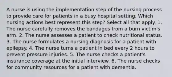 A nurse is using the implementation step of the nursing process to provide care for patients in a busy hospital setting. Which nursing actions best represent this step? Select all that apply. 1. The nurse carefully removes the bandages from a burn victim's arm. 2. The nurse assesses a patient to check nutritional status. 3. The nurse formulates a nursing diagnosis for a patient with epilepsy. 4. The nurse turns a patient in bed every 2 hours to prevent pressure injuries. 5. The nurse checks a patient's insurance coverage at the initial interview. 6. The nurse checks for community resources for a patient with dementia.