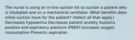 The nurse is using an in-line suction kit to suction a patient who is intubated and on a mechanical ventilator. What benefits does inline suction have for the patient? (Select all that apply.) Decreases hypoxemia Decreases patient anxiety Sustains positive end expiratory pressure (PEEP) Increases oxygen consumption Prevents aspiration