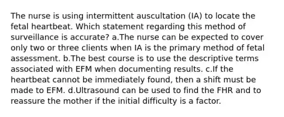 The nurse is using intermittent auscultation (IA) to locate the fetal heartbeat. Which statement regarding this method of surveillance is accurate? a.The nurse can be expected to cover only two or three clients when IA is the primary method of fetal assessment. b.The best course is to use the descriptive terms associated with EFM when documenting results. c.If the heartbeat cannot be immediately found, then a shift must be made to EFM. d.Ultrasound can be used to find the FHR and to reassure the mother if the initial difficulty is a factor.