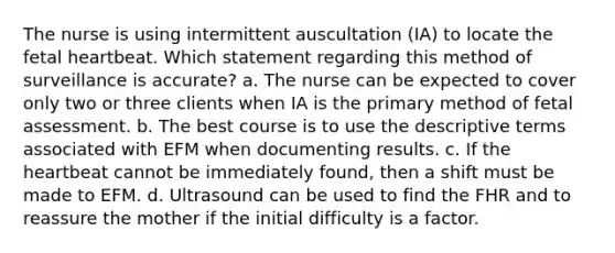 The nurse is using intermittent auscultation (IA) to locate the fetal heartbeat. Which statement regarding this method of surveillance is accurate? a. The nurse can be expected to cover only two or three clients when IA is the primary method of fetal assessment. b. The best course is to use the descriptive terms associated with EFM when documenting results. c. If the heartbeat cannot be immediately found, then a shift must be made to EFM. d. Ultrasound can be used to find the FHR and to reassure the mother if the initial difficulty is a factor.