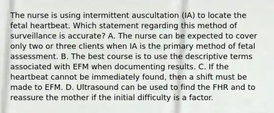 The nurse is using intermittent auscultation (IA) to locate the fetal heartbeat. Which statement regarding this method of surveillance is accurate? A. The nurse can be expected to cover only two or three clients when IA is the primary method of fetal assessment. B. The best course is to use the descriptive terms associated with EFM when documenting results. C. If <a href='https://www.questionai.com/knowledge/kya8ocqc6o-the-heart' class='anchor-knowledge'>the heart</a>beat cannot be immediately found, then a shift must be made to EFM. D. Ultrasound can be used to find the FHR and to reassure the mother if the initial difficulty is a factor.