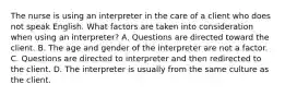 The nurse is using an interpreter in the care of a client who does not speak English. What factors are taken into consideration when using an interpreter? A. Questions are directed toward the client. B. The age and gender of the interpreter are not a factor. C. Questions are directed to interpreter and then redirected to the client. D. The interpreter is usually from the same culture as the client.