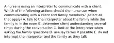 A nurse is using an interpreter to communicate with a client. Which of the following actions should the nurse use when communicating with a client and family members? (select all that apply) A. talk to the interpreter about the family while the family is in the room B. determine client understanding several times during the conversation C. look at the interpreter when asking the family questions D. use lay terms if possible E. do not interrupt the interpreter and the family as they talk