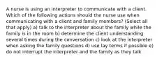 A nurse is using an interpreter to communicate with a client. Which of the following actions should the nurse use when communicating with a client and family members? (Select all that apply) a) talk to the interpreter about the family while the family is in the room b) determine the client understanding several times during the conversation c) look at the interpreter when asking the family questions d) use lay terms if possible e) do not interrupt the interpreter and the family as they talk