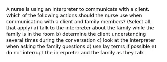 A nurse is using an interpreter to communicate with a client. Which of the following actions should the nurse use when communicating with a client and family members? (Select all that apply) a) talk to the interpreter about the family while the family is in the room b) determine the client understanding several times during the conversation c) look at the interpreter when asking the family questions d) use lay terms if possible e) do not interrupt the interpreter and the family as they talk