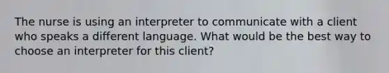 The nurse is using an interpreter to communicate with a client who speaks a different language. What would be the best way to choose an interpreter for this client?