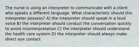 The nurse is using an interpreter to communicate with a client who speaks a different language. What characteristic should this interpreter possess? A) the interpreter should speak in a loud voice B) the interpreter should conduct the conversation quickly to avoid misinterpretation C) the interpreter should understand the health care system D) the interpreter should always make direct eye contact