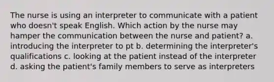 The nurse is using an interpreter to communicate with a patient who doesn't speak English. Which action by the nurse may hamper the communication between the nurse and patient? a. introducing the interpreter to pt b. determining the interpreter's qualifications c. looking at the patient instead of the interpreter d. asking the patient's family members to serve as interpreters