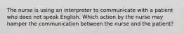 The nurse is using an interpreter to communicate with a patient who does not speak English. Which action by the nurse may hamper the communication between the nurse and the patient?