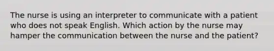 The nurse is using an interpreter to communicate with a patient who does not speak English. Which action by the nurse may hamper the communication between the nurse and the patient?