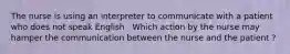 The nurse is using an interpreter to communicate with a patient who does not speak English . Which action by the nurse may hamper the communication between the nurse and the patient ?