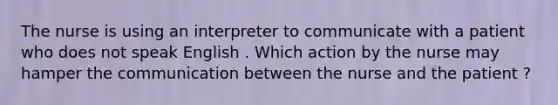 The nurse is using an interpreter to communicate with a patient who does not speak English . Which action by the nurse may hamper the communication between the nurse and the patient ?