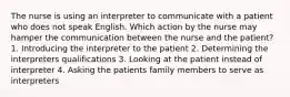 The nurse is using an interpreter to communicate with a patient who does not speak English. Which action by the nurse may hamper the communication between the nurse and the patient? 1. Introducing the interpreter to the patient 2. Determining the interpreters qualifications 3. Looking at the patient instead of interpreter 4. Asking the patients family members to serve as interpreters