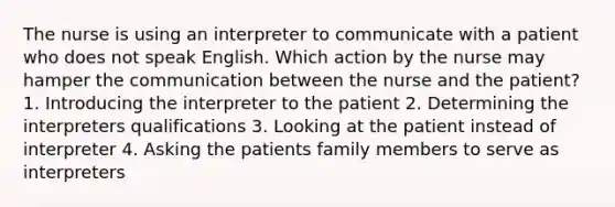 The nurse is using an interpreter to communicate with a patient who does not speak English. Which action by the nurse may hamper the communication between the nurse and the patient? 1. Introducing the interpreter to the patient 2. Determining the interpreters qualifications 3. Looking at the patient instead of interpreter 4. Asking the patients family members to serve as interpreters