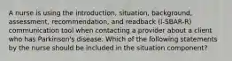 A nurse is using the introduction, situation, background, assessment, recommendation, and readback (I-SBAR-R) communication tool when contacting a provider about a client who has Parkinson's disease. Which of the following statements by the nurse should be included in the situation component?