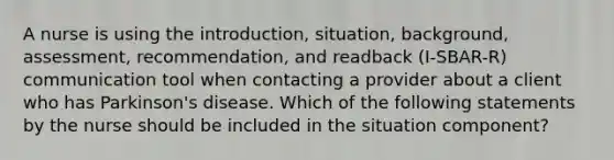 A nurse is using the introduction, situation, background, assessment, recommendation, and readback (I-SBAR-R) communication tool when contacting a provider about a client who has Parkinson's disease. Which of the following statements by the nurse should be included in the situation component?