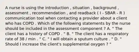 A nurse is using the introduction , situation , background , assessment , recommendation , and readback ( I - SBAR - R ) communication tool when contacting a provider about a client who has COPD . Which of the following statements by the nurse should be included in the assessment component ? A. " The client has a history of COPD . " B. " The client has a respiratory rate of 38 / min . " C. " I will obtain a sputum culture . " D. " Should I increase the client's supplemental oxygen ? "