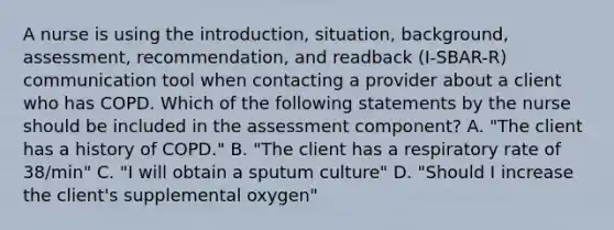 A nurse is using the introduction, situation, background, assessment, recommendation, and readback (I-SBAR-R) communication tool when contacting a provider about a client who has COPD. Which of the following statements by the nurse should be included in the assessment component? A. "The client has a history of COPD." B. "The client has a respiratory rate of 38/min" C. "I will obtain a sputum culture" D. "Should I increase the client's supplemental oxygen"