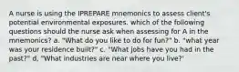 A nurse is using the IPREPARE mnemonics to assess client's potential environmental exposures. which of the following questions should the nurse ask when assessing for A in the mnemonics? a. "What do you like to do for fun?" b. "what year was your residence built?" c. "What jobs have you had in the past?" d, "What industries are near where you live?'