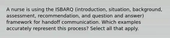 A nurse is using the ISBARQ (introduction, situation, background, assessment, recommendation, and question and answer) framework for handoff communication. Which examples accurately represent this process? Select all that apply.