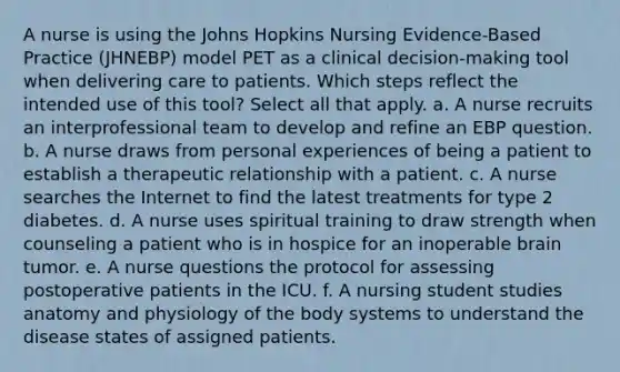 A nurse is using the Johns Hopkins Nursing Evidence-Based Practice (JHNEBP) model PET as a clinical decision-making tool when delivering care to patients. Which steps reflect the intended use of this tool? Select all that apply. a. A nurse recruits an interprofessional team to develop and refine an EBP question. b. A nurse draws from personal experiences of being a patient to establish a therapeutic relationship with a patient. c. A nurse searches the Internet to find the latest treatments for type 2 diabetes. d. A nurse uses spiritual training to draw strength when counseling a patient who is in hospice for an inoperable brain tumor. e. A nurse questions the protocol for assessing postoperative patients in the ICU. f. A nursing student studies anatomy and physiology of the body systems to understand the disease states of assigned patients.