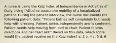 A nurse is using the Katz Index of Independence in Activities of Daily Living (ADLs) to assess the mobility of a hospitalized patient. During the patient interview, the nurse documents the following patient data: "Patient bathes self completely but needs help with dressing. Patient toilets independently and is continent. Patient needs help moving from bed to chair. Patient follows directions and can feed self." Based on this data, which score would the patient receive on the Katz index? a. 2 b. 4 c. 5 d. 6