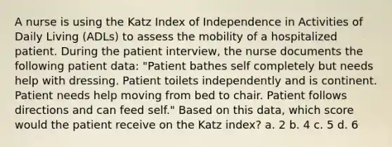 A nurse is using the Katz Index of Independence in Activities of Daily Living (ADLs) to assess the mobility of a hospitalized patient. During the patient interview, the nurse documents the following patient data: "Patient bathes self completely but needs help with dressing. Patient toilets independently and is continent. Patient needs help moving from bed to chair. Patient follows directions and can feed self." Based on this data, which score would the patient receive on the Katz index? a. 2 b. 4 c. 5 d. 6