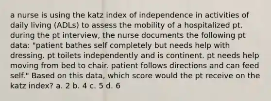 a nurse is using the katz index of independence in activities of daily living (ADLs) to assess the mobility of a hospitalized pt. during the pt interview, the nurse documents the following pt data: "patient bathes self completely but needs help with dressing. pt toilets independently and is continent. pt needs help moving from bed to chair. patient follows directions and can feed self." Based on this data, which score would the pt receive on the katz index? a. 2 b. 4 c. 5 d. 6