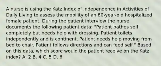 A nurse is using the Katz Index of Independence in Activities of Daily Living to assess the mobility of an 80-year-old hospitalized female patient. During the patient interview the nurse documents the following patient data: "Patient bathes self completely but needs help with dressing. Patient toilets independently and is continent. Patient needs help moving from bed to chair. Patient follows directions and can feed self." Based on this data, which score would the patient receive on the Katz index? A. 2 B. 4 C. 5 D. 6