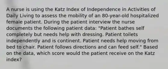 A nurse is using the Katz Index of Independence in Activities of Daily Living to assess the mobility of an 80-year-old hospitalized female patient. During the patient interview the nurse documents the following patient data: "Patient bathes self completely but needs help with dressing. Patient toilets independently and is continent. Patient needs help moving from bed to chair. Patient follows directions and can feed self." Based on the data, which score would the patient receive on the Katz index?