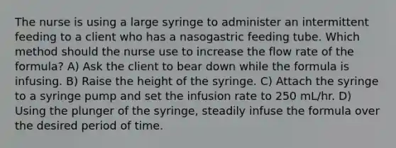 The nurse is using a large syringe to administer an intermittent feeding to a client who has a nasogastric feeding tube. Which method should the nurse use to increase the flow rate of the formula? A) Ask the client to bear down while the formula is infusing. B) Raise the height of the syringe. C) Attach the syringe to a syringe pump and set the infusion rate to 250 mL/hr. D) Using the plunger of the syringe, steadily infuse the formula over the desired period of time.