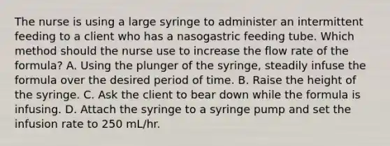 The nurse is using a large syringe to administer an intermittent feeding to a client who has a nasogastric feeding tube. Which method should the nurse use to increase the flow rate of the formula? A. Using the plunger of the syringe, steadily infuse the formula over the desired period of time. B. Raise the height of the syringe. C. Ask the client to bear down while the formula is infusing. D. Attach the syringe to a syringe pump and set the infusion rate to 250 mL/hr.