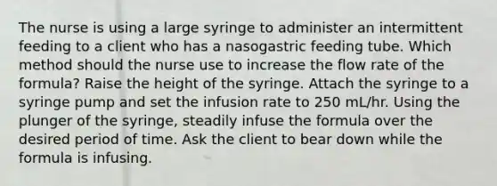 The nurse is using a large syringe to administer an intermittent feeding to a client who has a nasogastric feeding tube. Which method should the nurse use to increase the flow rate of the formula? Raise the height of the syringe. Attach the syringe to a syringe pump and set the infusion rate to 250 mL/hr. Using the plunger of the syringe, steadily infuse the formula over the desired period of time. Ask the client to bear down while the formula is infusing.