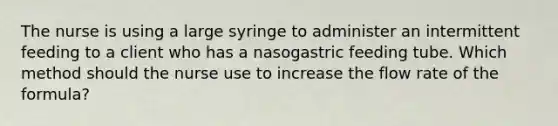 The nurse is using a large syringe to administer an intermittent feeding to a client who has a nasogastric feeding tube. Which method should the nurse use to increase the flow rate of the formula?