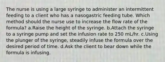 The nurse is using a large syringe to administer an intermittent feeding to a client who has a nasogastric feeding tube. Which method should the nurse use to increase the flow rate of the formula? a.Raise the height of the syringe. b.Attach the syringe to a syringe pump and set the infusion rate to 250 mL/hr. c.Using the plunger of the syringe, steadily infuse the formula over the desired period of time. d.Ask the client to bear down while the formula is infusing.