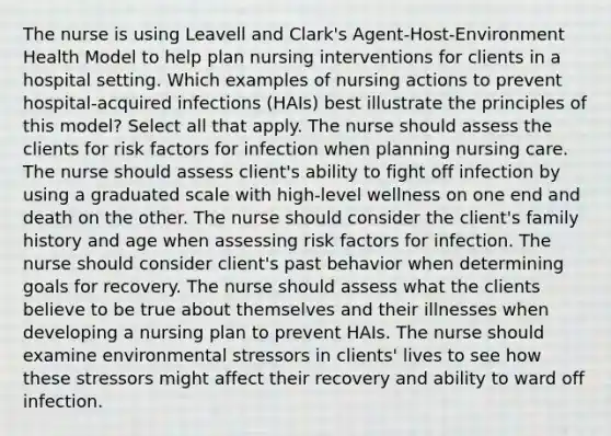 The nurse is using Leavell and Clark's Agent-Host-Environment Health Model to help plan nursing interventions for clients in a hospital setting. Which examples of nursing actions to prevent hospital-acquired infections (HAIs) best illustrate the principles of this model? Select all that apply. The nurse should assess the clients for risk factors for infection when planning nursing care. The nurse should assess client's ability to fight off infection by using a graduated scale with high-level wellness on one end and death on the other. The nurse should consider the client's family history and age when assessing risk factors for infection. The nurse should consider client's past behavior when determining goals for recovery. The nurse should assess what the clients believe to be true about themselves and their illnesses when developing a nursing plan to prevent HAIs. The nurse should examine environmental stressors in clients' lives to see how these stressors might affect their recovery and ability to ward off infection.