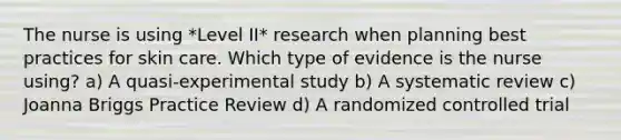 The nurse is using *Level II* research when planning best practices for skin care. Which type of evidence is the nurse using? a) A quasi-experimental study b) A systematic review c) Joanna Briggs Practice Review d) A randomized controlled trial