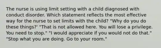 The nurse is using limit setting with a child diagnosed with conduct disorder. Which statement reflects the most effective way for the nurse to set limits with the child? "Why do you do these things?' "That is not allowed here. You will lose a privilege. You need to stop." "I would appreciate if you would not do that." "Stop what you are doing. Go to your room."