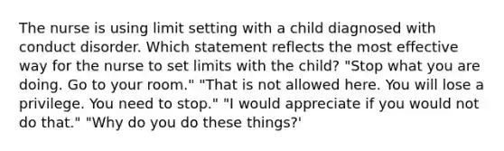 The nurse is using limit setting with a child diagnosed with conduct disorder. Which statement reflects the most effective way for the nurse to set limits with the child? "Stop what you are doing. Go to your room." "That is not allowed here. You will lose a privilege. You need to stop." "I would appreciate if you would not do that." "Why do you do these things?'