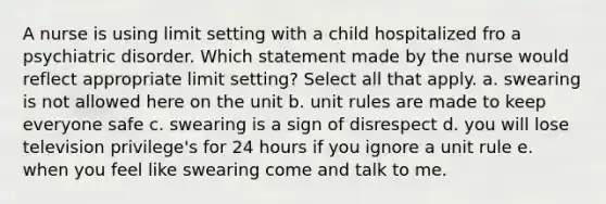 A nurse is using limit setting with a child hospitalized fro a psychiatric disorder. Which statement made by the nurse would reflect appropriate limit setting? Select all that apply. a. swearing is not allowed here on the unit b. unit rules are made to keep everyone safe c. swearing is a sign of disrespect d. you will lose television privilege's for 24 hours if you ignore a unit rule e. when you feel like swearing come and talk to me.