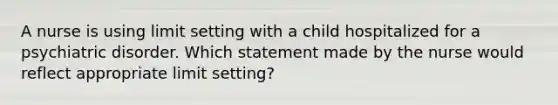 A nurse is using limit setting with a child hospitalized for a psychiatric disorder. Which statement made by the nurse would reflect appropriate limit setting?