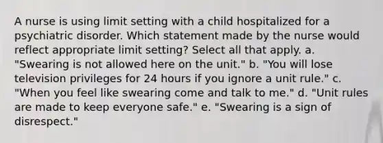 A nurse is using limit setting with a child hospitalized for a psychiatric disorder. Which statement made by the nurse would reflect appropriate limit setting? Select all that apply. a. "Swearing is not allowed here on the unit." b. "You will lose television privileges for 24 hours if you ignore a unit rule." c. "When you feel like swearing come and talk to me." d. "Unit rules are made to keep everyone safe." e. "Swearing is a sign of disrespect."