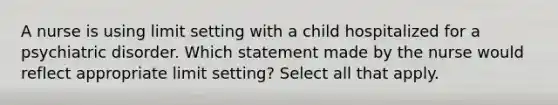 A nurse is using limit setting with a child hospitalized for a psychiatric disorder. Which statement made by the nurse would reflect appropriate limit setting? Select all that apply.