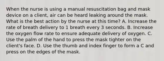 When the nurse is using a manual resuscitation bag and mask device on a client, air can be heard leaking around the mask. What is the best action by the nurse at this time? A. Increase the rate of breath delivery to 1 breath every 3 seconds. B. Increase the oxygen flow rate to ensure adequate delivery of oxygen. C. Use the palm of the hand to press the mask tighter on the client's face. D. Use the thumb and index finger to form a C and press on the edges of the mask.