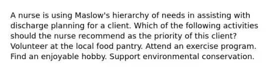 A nurse is using Maslow's hierarchy of needs in assisting with discharge planning for a client. Which of the following activities should the nurse recommend as the priority of this client? Volunteer at the local food pantry. Attend an exercise program. Find an enjoyable hobby. Support environmental conservation.