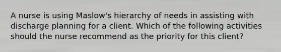 A nurse is using Maslow's hierarchy of needs in assisting with discharge planning for a client. Which of the following activities should the nurse recommend as the priority for this client?