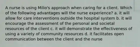 A nurse is using Milio's approach when caring for a client. Which of the following advantages will the nurse experience? a. it will allow for care interventions outside the hospital system b. it will encourage the assessment of the personal and societal resources of the client c. it will demonstrate the effectiveness of using a variety of community resources d. it facilitates open communication between the client and the nurse